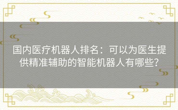 国内医疗机器人排名：可以为医生提供精准辅助的智能机器人有哪些？
