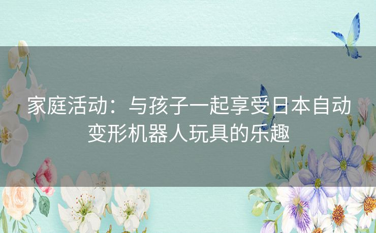 家庭活动：与孩子一起享受日本自动变形机器人玩具的乐趣