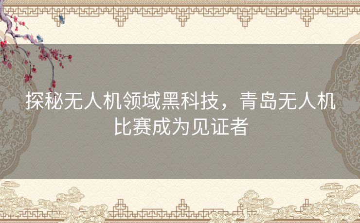 探秘无人机领域黑科技，青岛无人机比赛成为见证者