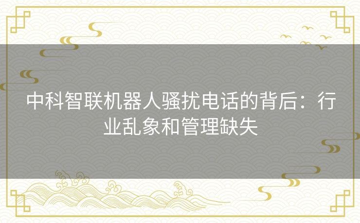 中科智联机器人骚扰电话的背后：行业乱象和管理缺失