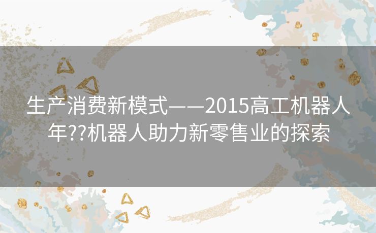 生产消费新模式——2015高工机器人年??机器人助力新零售业的探索