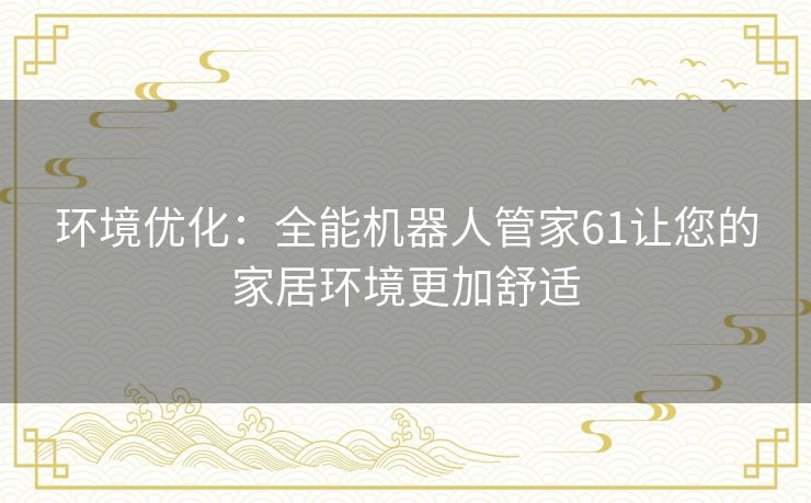 环境优化：全能机器人管家61让您的家居环境更加舒适