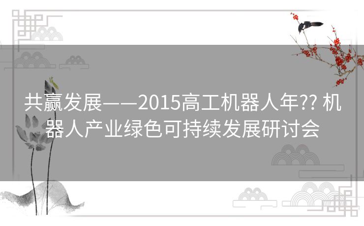 共赢发展——2015高工机器人年?? 机器人产业绿色可持续发展研讨会