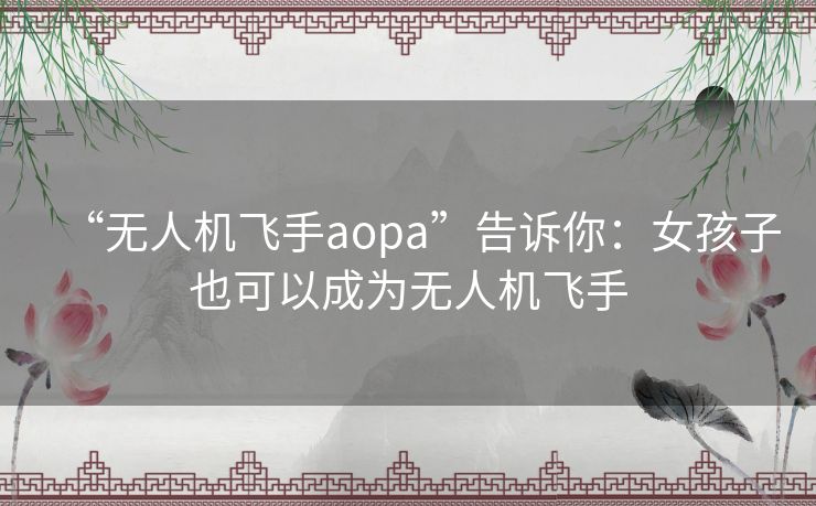 “无人机飞手aopa”告诉你：女孩子也可以成为无人机飞手
