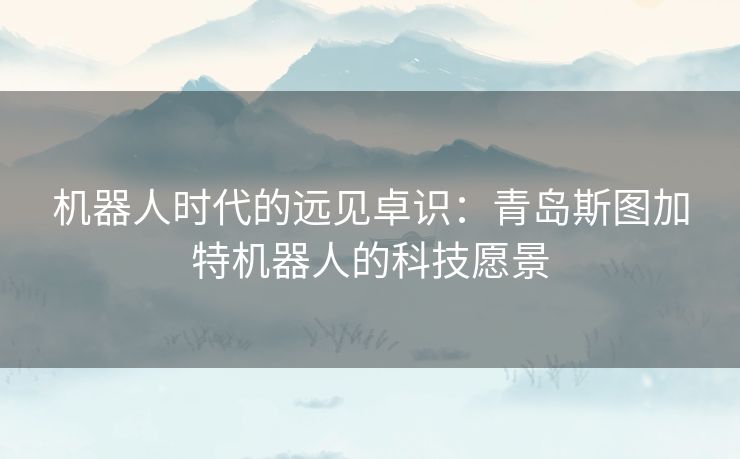 机器人时代的远见卓识：青岛斯图加特机器人的科技愿景