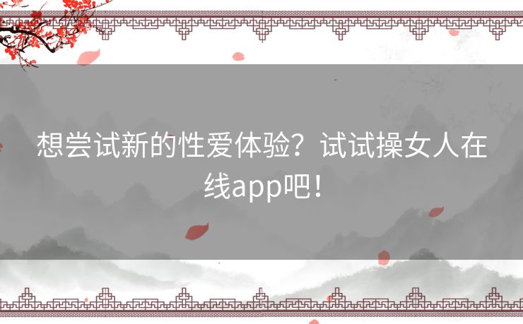 想尝试新的性爱体验？试试操女人在线app吧！