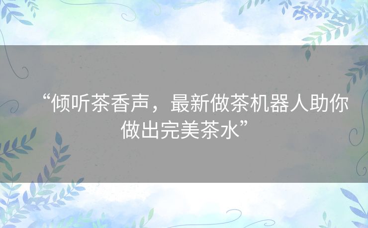“倾听茶香声，最新做茶机器人助你做出完美茶水”