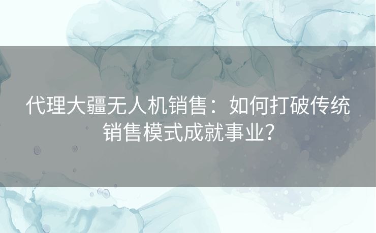 代理大疆无人机销售：如何打破传统销售模式成就事业？