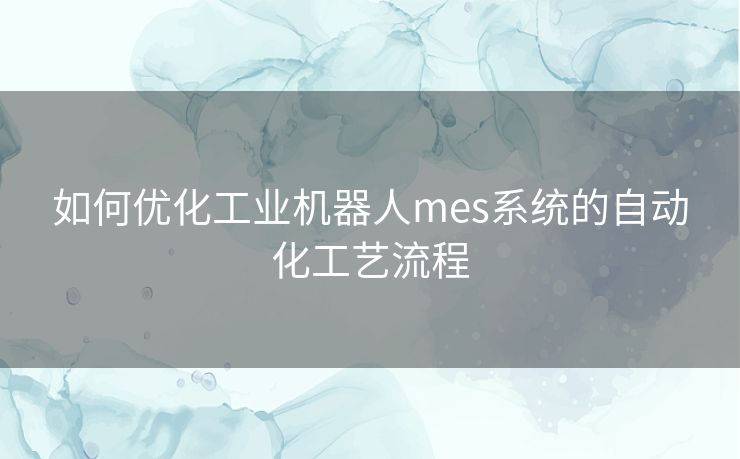 如何优化工业机器人mes系统的自动化工艺流程
