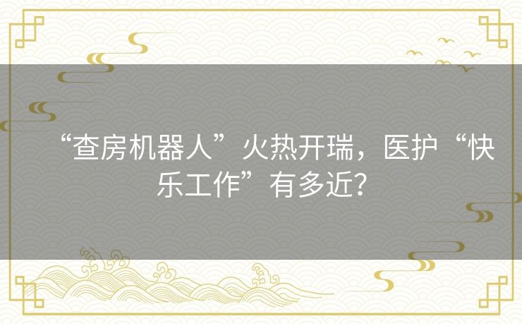 “查房机器人”火热开瑞，医护“快乐工作”有多近？