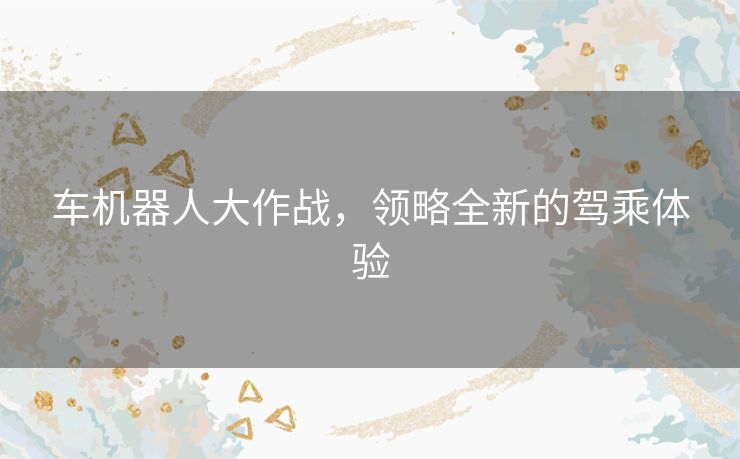 车机器人大作战，领略全新的驾乘体验