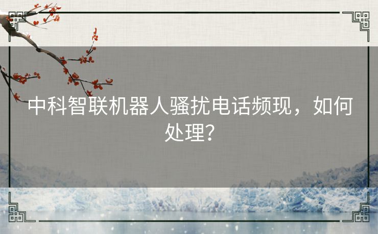 中科智联机器人骚扰电话频现，如何处理？