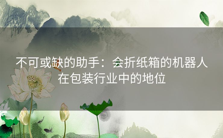 不可或缺的助手：会折纸箱的机器人在包装行业中的地位