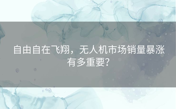 自由自在飞翔，无人机市场销量暴涨有多重要？