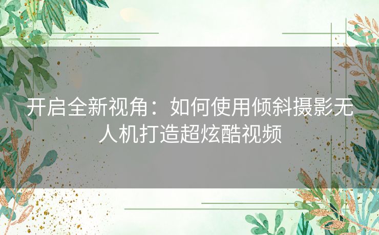 开启全新视角：如何使用倾斜摄影无人机打造超炫酷视频