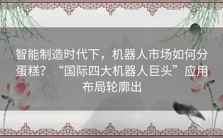 智能制造时代下，机器人市场如何分蛋糕？“国际四大机器人巨头”应用布局轮廓出
