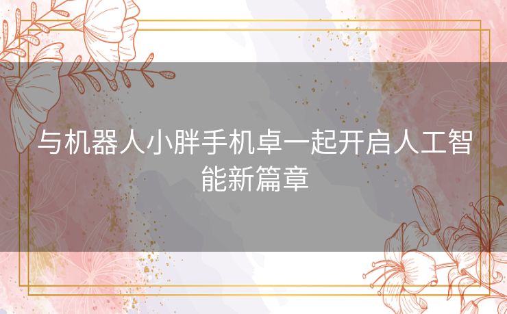 与机器人小胖手机卓一起开启人工智能新篇章