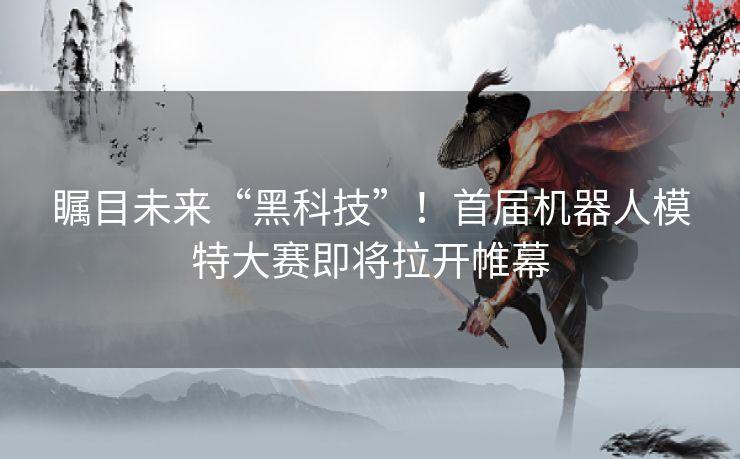 瞩目未来“黑科技”！首届机器人模特大赛即将拉开帷幕