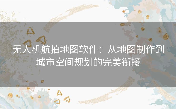 无人机航拍地图软件：从地图制作到城市空间规划的完美衔接