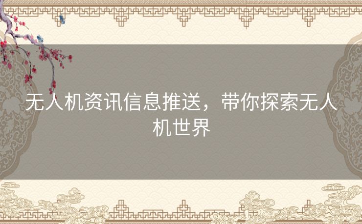 无人机资讯信息推送，带你探索无人机世界