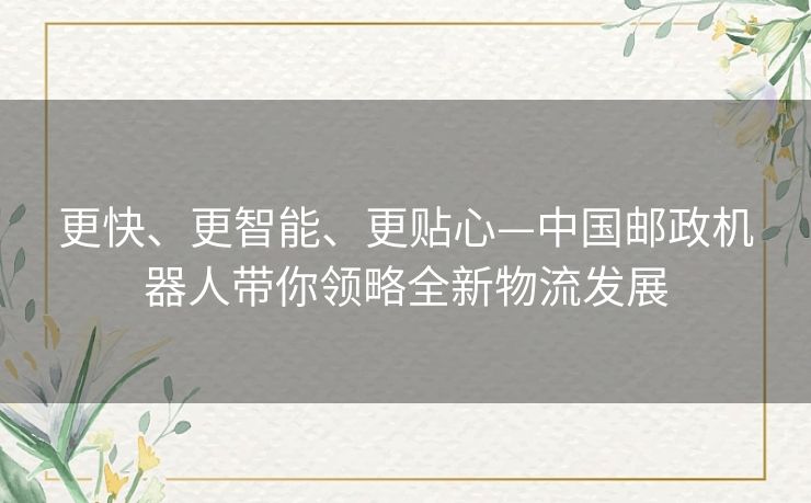 更快、更智能、更贴心—中国邮政机器人带你领略全新物流发展