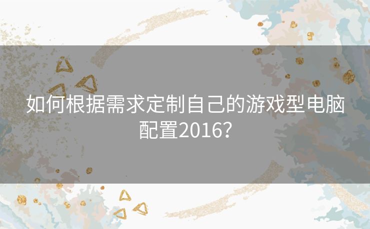 如何根据需求定制自己的游戏型电脑配置2016？