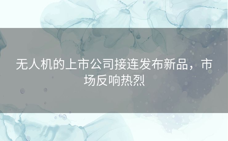 无人机的上市公司接连发布新品，市场反响热烈