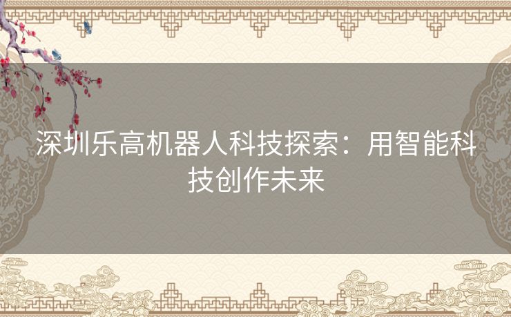 深圳乐高机器人科技探索：用智能科技创作未来