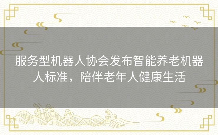 服务型机器人协会发布智能养老机器人标准，陪伴老年人健康生活