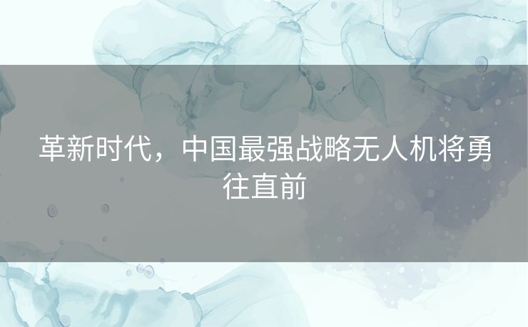 革新时代，中国最强战略无人机将勇往直前