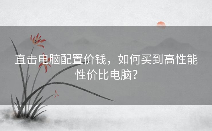 直击电脑配置价钱，如何买到高性能性价比电脑？