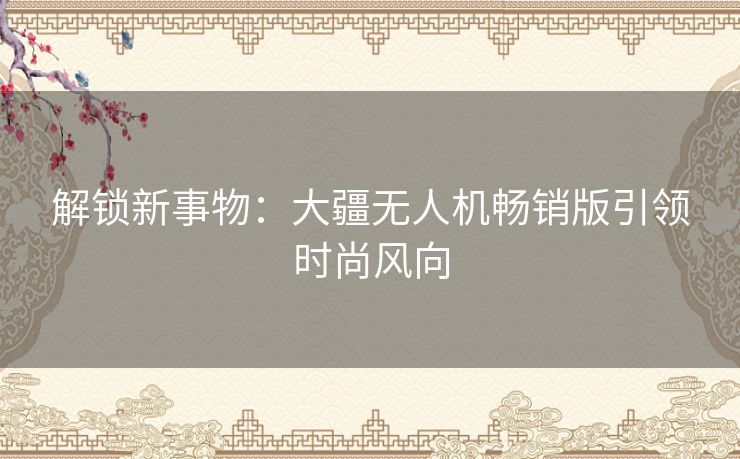 解锁新事物：大疆无人机畅销版引领时尚风向