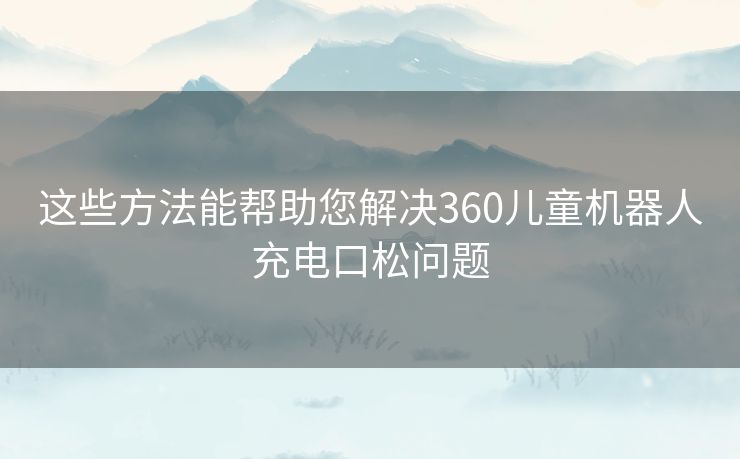这些方法能帮助您解决360儿童机器人充电口松问题