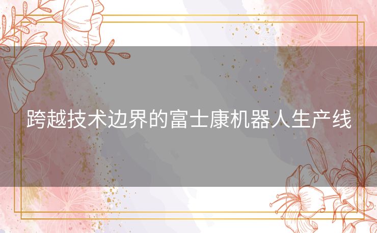 跨越技术边界的富士康机器人生产线