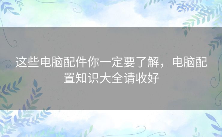 这些电脑配件你一定要了解，电脑配置知识大全请收好