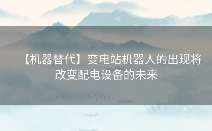 【机器替代】变电站机器人的出现将改变配电设备的未来