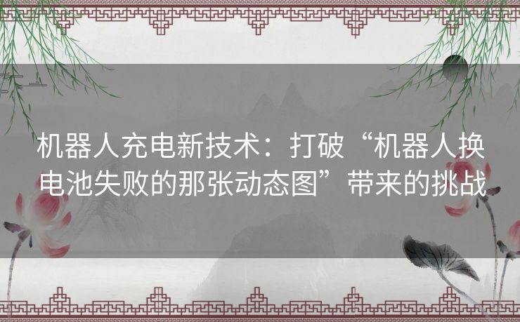 机器人充电新技术：打破“机器人换电池失败的那张动态图”带来的挑战