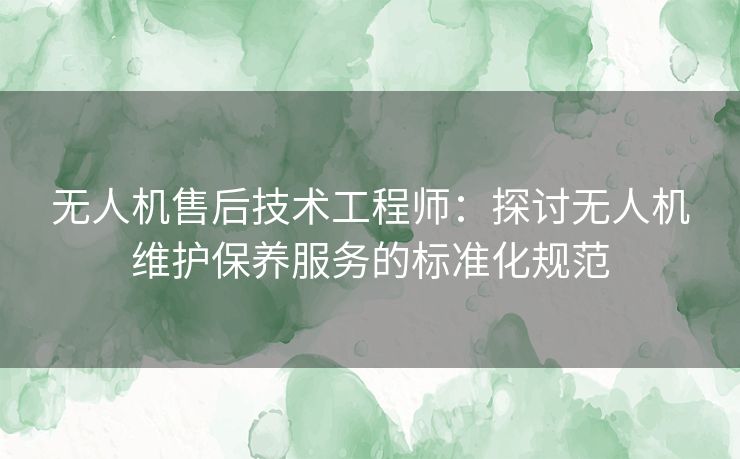 无人机售后技术工程师：探讨无人机维护保养服务的标准化规范