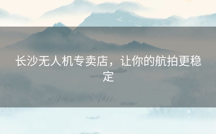 长沙无人机专卖店，让你的航拍更稳定