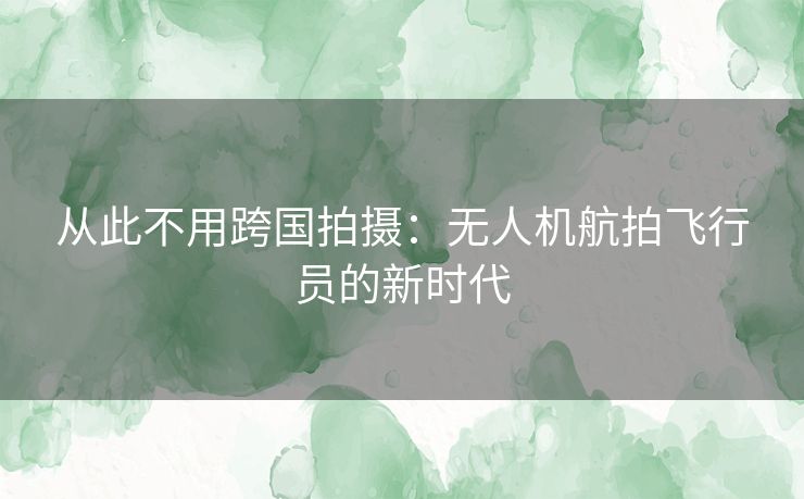 从此不用跨国拍摄：无人机航拍飞行员的新时代