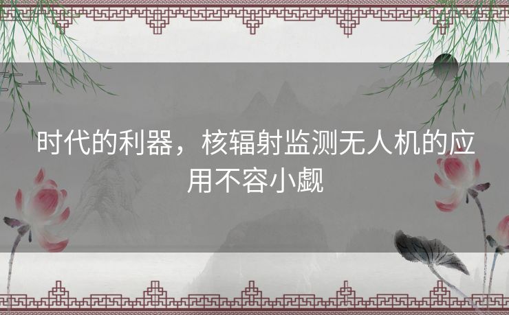 时代的利器，核辐射监测无人机的应用不容小觑