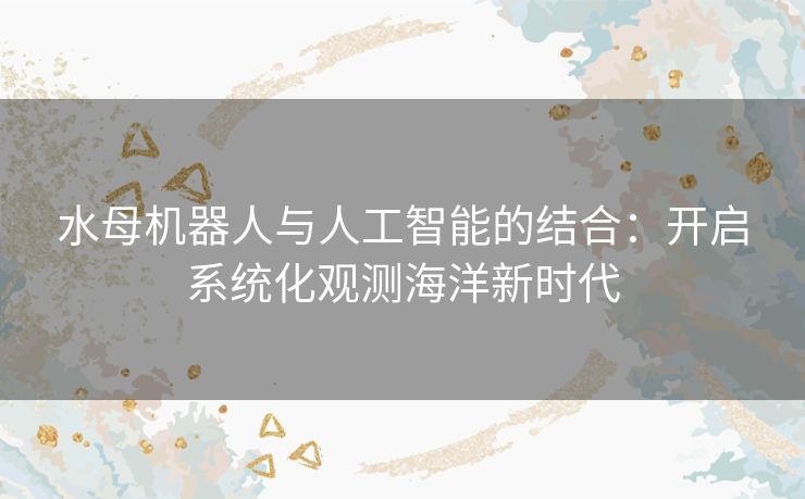 水母机器人与人工智能的结合：开启系统化观测海洋新时代