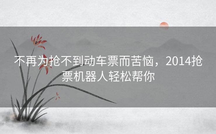 不再为抢不到动车票而苦恼，2014抢票机器人轻松帮你
