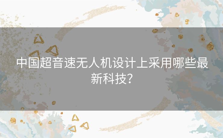 中国超音速无人机设计上采用哪些最新科技？