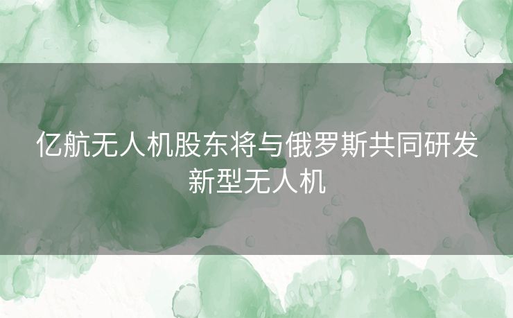 亿航无人机股东将与俄罗斯共同研发新型无人机