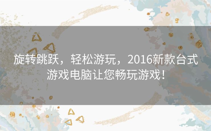 旋转跳跃，轻松游玩，2016新款台式游戏电脑让您畅玩游戏！