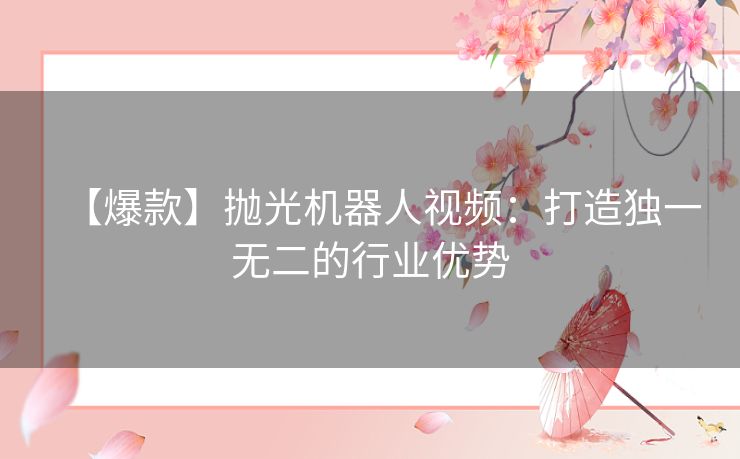 【爆款】抛光机器人视频：打造独一无二的行业优势