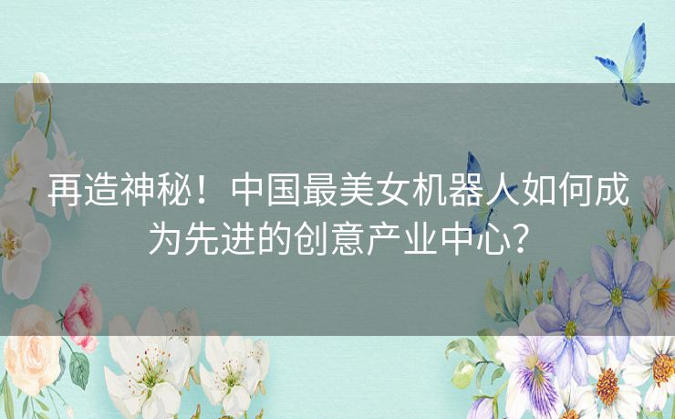 再造神秘！中国最美女机器人如何成为先进的创意产业中心？