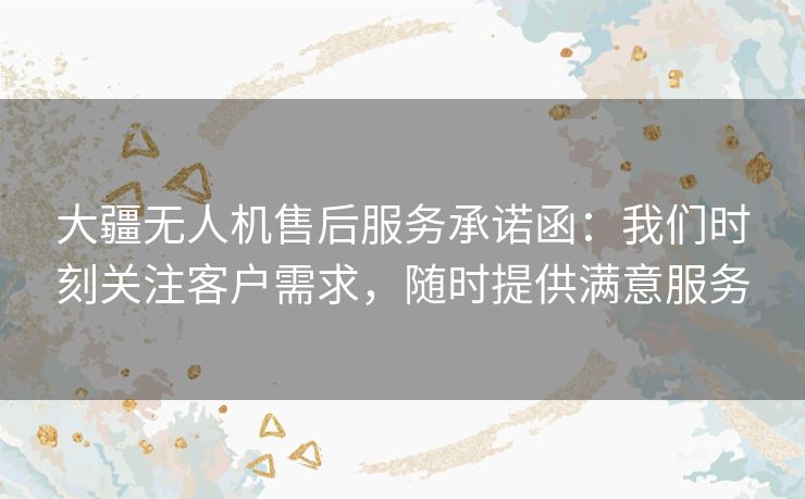 大疆无人机售后服务承诺函：我们时刻关注客户需求，随时提供满意服务