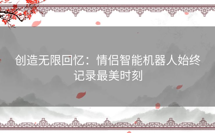 创造无限回忆：情侣智能机器人始终记录最美时刻